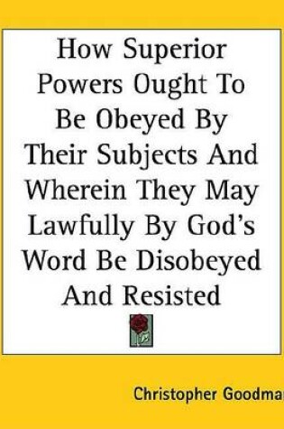 Cover of How Superior Powers Ought to Be Obeyed by Their Subjects and Wherein They May Lawfully by God's Word Be Disobeyed and Resisted