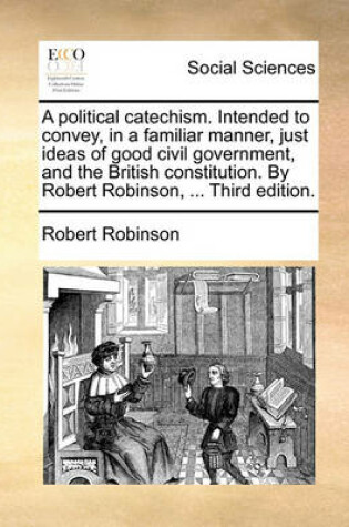 Cover of A Political Catechism. Intended to Convey, in a Familiar Manner, Just Ideas of Good Civil Government, and the British Constitution. by Robert Robinson, ... Third Edition.