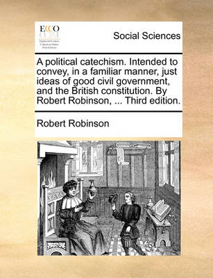 Book cover for A Political Catechism. Intended to Convey, in a Familiar Manner, Just Ideas of Good Civil Government, and the British Constitution. by Robert Robinson, ... Third Edition.