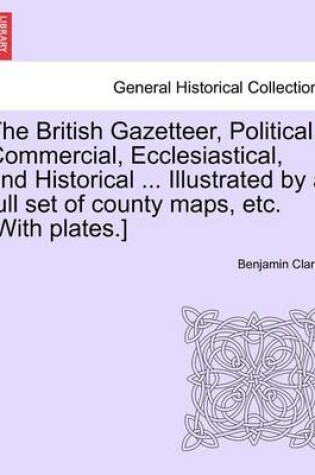 Cover of The British Gazetteer, Political, Commercial, Ecclesiastical, and Historical ... Illustrated by a Full Set of County Maps, Etc. [With Plates.]