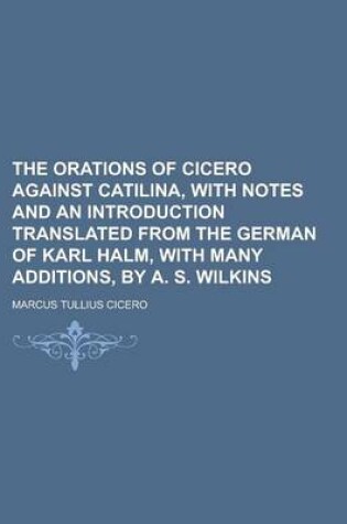 Cover of The Orations of Cicero Against Catilina, with Notes and an Introduction Translated from the German of Karl Halm, with Many Additions, by A. S. Wilkins