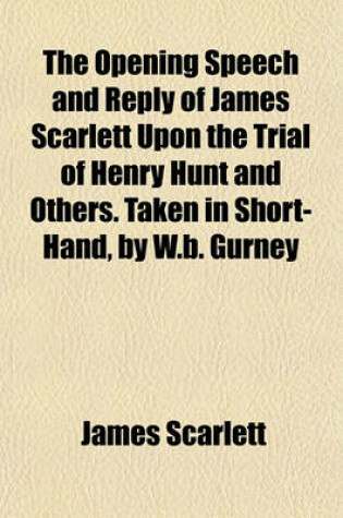 Cover of The Opening Speech and Reply of James Scarlett Upon the Trial of Henry Hunt and Others. Taken in Short-Hand, by W.B. Gurney