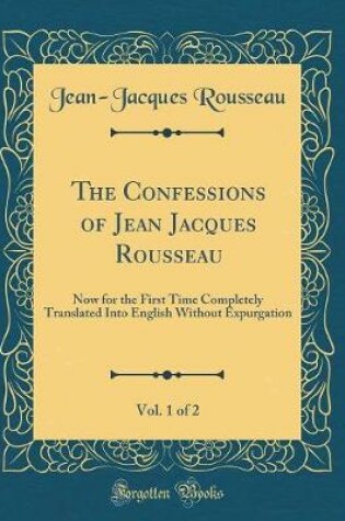 Cover of The Confessions of Jean Jacques Rousseau, Vol. 1 of 2: Now for the First Time Completely Translated Into English Without Expurgation (Classic Reprint)
