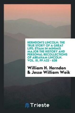 Cover of Herndon's Lincoln; The True Story of a Great Life; Etiam in Minimis Major the History and Personal Recollections of Abraham Lincoln. Vol. III, Pp.423 - 638