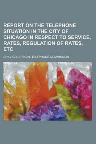 Cover of Report on the Telephone Situation in the City of Chicago in Respect to Service, Rates, Regulation of Rates, Etc
