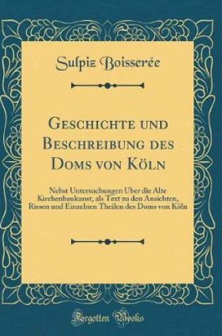 Cover of Geschichte und Beschreibung des Doms von Köln: Nebst Untersuchungen Über die Alte Kirchenbaukunst, als Text zu den Ansichten, Rissen und Einzelnen Theilen des Doms von Köln (Classic Reprint)