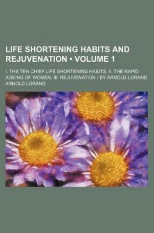 Cover of Life Shortening Habits and Rejuvenation (Volume 1); I. the Ten Chief Life Shortening Habits. II. the Rapid Ageing of Women. III. Rejuvenation - By Arnold Lorand