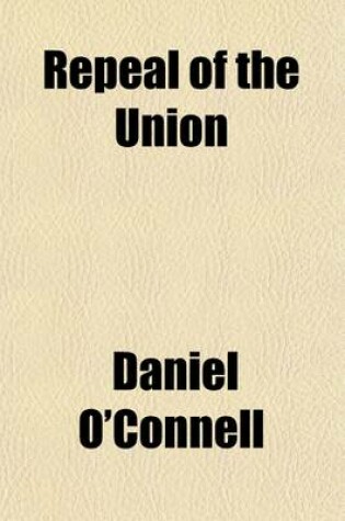 Cover of Repeal of the Union; Report of the Debate in the House of Commons, on Mr. O'Connell's Motion and the Proceedings in the House of Lords on Earl Grey's Motion for Concurring in the Address of the Commons April 1834