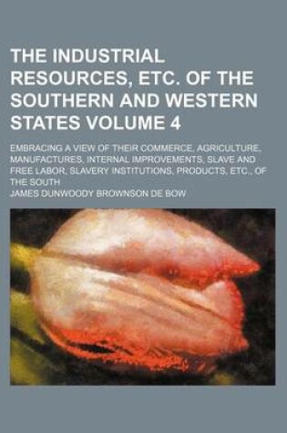 Cover of The Industrial Resources, Etc. of the Southern and Western States; Embracing a View of Their Commerce, Agriculture, Manufactures, Internal Improvements, Slave and Free Labor, Slavery Institutions, Products, Etc., of the South Volume 4