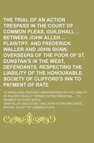 Cover of The Trial of an Action of Trespass in the Court of Common Pleas, Guildhall Between John Allen Plaintiff, and Frederick Waller and John Shaw, Overseers of the Poor of St. Dunstan's in the West, Defendants, Respecting the Liability of the Honourable; To Which Ar