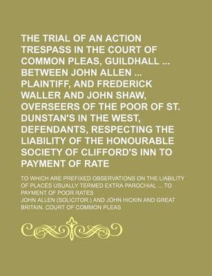 Book cover for The Trial of an Action of Trespass in the Court of Common Pleas, Guildhall Between John Allen Plaintiff, and Frederick Waller and John Shaw, Overseers of the Poor of St. Dunstan's in the West, Defendants, Respecting the Liability of the Honourable; To Which Ar