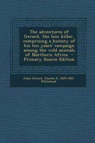 Cover of The Adventures of Gerard, the Lion Killer, Comprising a History of His Ten Years' Campaign Among the Wild Animals of Northern Africa - Primary Source