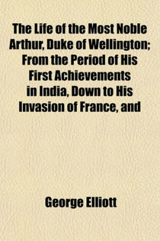 Cover of The Life of the Most Noble Arthur, Duke of Wellington; From the Period of His First Achievements in India, Down to His Invasion of France, and the Peace of Paris in 1814 Comprehending Not Only the Personal Memoirs of That Illustrious Hero, But Including,