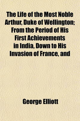 Book cover for The Life of the Most Noble Arthur, Duke of Wellington; From the Period of His First Achievements in India, Down to His Invasion of France, and the Peace of Paris in 1814 Comprehending Not Only the Personal Memoirs of That Illustrious Hero, But Including,