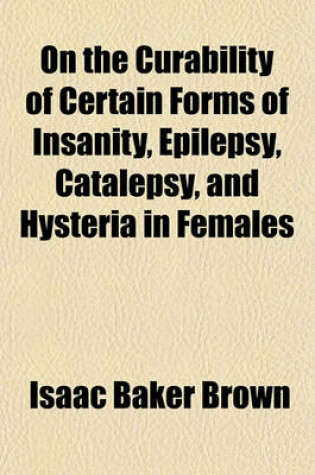 Cover of On the Curability of Certain Forms of Insanity, Epilepsy, Catalepsy, and Hysteria in Females