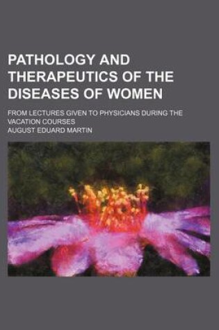 Cover of Pathology and Therapeutics of the Diseases of Women; From Lectures Given to Physicians During the Vacation Courses