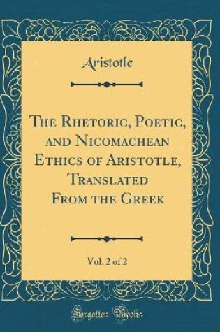 Cover of The Rhetoric, Poetic, and Nicomachean Ethics of Aristotle, Translated from the Greek, Vol. 2 of 2 (Classic Reprint)