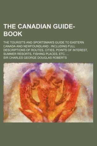 Cover of The Canadian Guide-Book; The Tourist's and Sportsman's Guide to Eastern Canada and Newfoundland Including Full Descriptions of Routes, Cities, Points of Interest, Summer Resorts, Fishing Places, Etc.