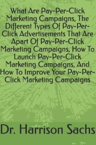 Cover of What Are Pay-Per-Click Marketing Campaigns, The Different Types Of Pay-Per-Click Advertisements That Are Apart Of Pay-Per-Click Marketing Campaigns, How To Launch Pay-Per-Click Marketing Campaigns, And How To Improve Your Pay-Per-Click Marketing Campaigns