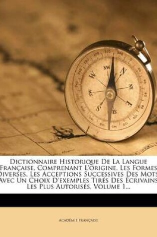 Cover of Dictionnaire Historique de La Langue Francaise, Comprenant L'Origine, Les Formes Diverses, Les Acceptions Successives Des Mots, Avec Un Choix D'Exemples Tires Des Ecrivains Les Plus Autorises, Volume 1...