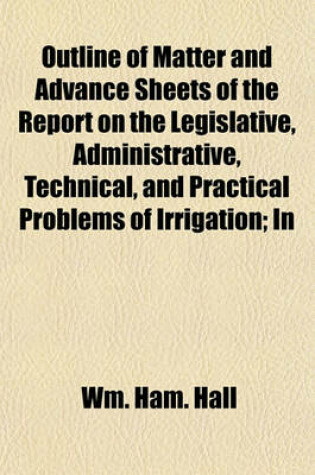 Cover of Outline of Matter and Advance Sheets of the Report on the Legislative, Administrative, Technical, and Practical Problems of Irrigation; In