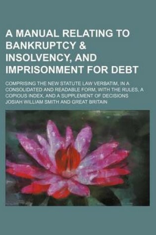 Cover of A Manual Relating to Bankruptcy & Insolvency, and Imprisonment for Debt; Comprising the New Statute Law Verbatim, in a Consolidated and Readable Form, with the Rules, a Copious Index, and a Supplement of Decisions