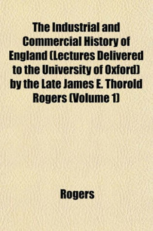Cover of The Industrial and Commercial History of England (Lectures Delivered to the University of Oxford) by the Late James E. Thorold Rogers (Volume 1)