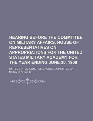 Book cover for Hearing Before the Committee on Military Affairs, House of Representatives on Appropriations for the United States Military Academy for the Year Ending June 30, 1908