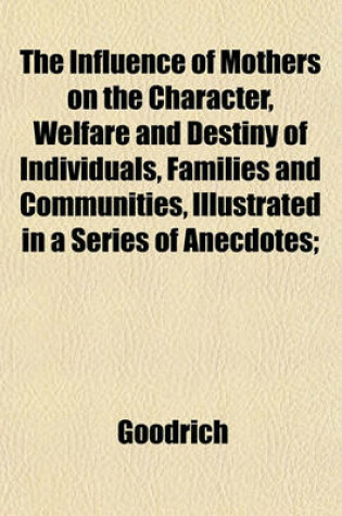 Cover of The Influence of Mothers on the Character, Welfare and Destiny of Individuals, Families and Communities, Illustrated in a Series of Anecdotes;