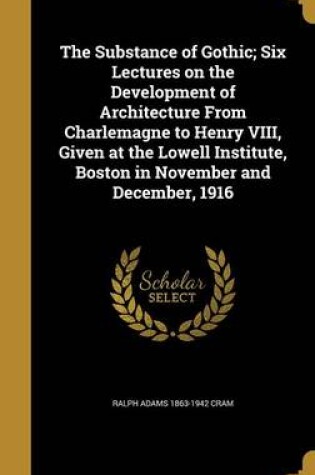 Cover of The Substance of Gothic; Six Lectures on the Development of Architecture from Charlemagne to Henry VIII, Given at the Lowell Institute, Boston in November and December, 1916