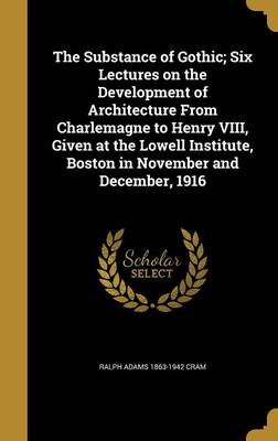 Book cover for The Substance of Gothic; Six Lectures on the Development of Architecture from Charlemagne to Henry VIII, Given at the Lowell Institute, Boston in November and December, 1916