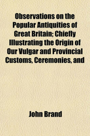 Cover of Observations on the Popular Antiquities of Great Britain; Chiefly Illustrating the Origin of Our Vulgar and Provincial Customs, Ceremonies, and