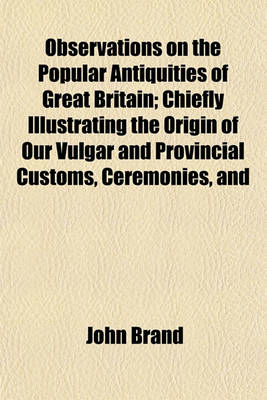 Book cover for Observations on the Popular Antiquities of Great Britain; Chiefly Illustrating the Origin of Our Vulgar and Provincial Customs, Ceremonies, and