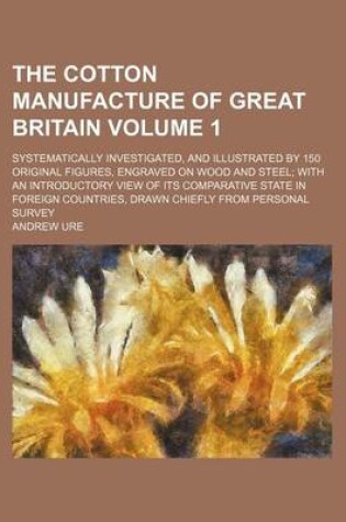 Cover of The Cotton Manufacture of Great Britain Volume 1; Systematically Investigated, and Illustrated by 150 Original Figures, Engraved on Wood and Steel; With an Introductory View of Its Comparative State in Foreign Countries, Drawn Chiefly from Personal Survey