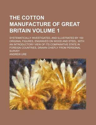 Book cover for The Cotton Manufacture of Great Britain Volume 1; Systematically Investigated, and Illustrated by 150 Original Figures, Engraved on Wood and Steel; With an Introductory View of Its Comparative State in Foreign Countries, Drawn Chiefly from Personal Survey