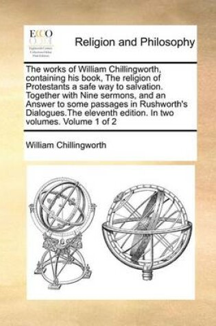 Cover of The Works of William Chillingworth, Containing His Book, the Religion of Protestants a Safe Way to Salvation. Together with Nine Sermons, and an Answer to Some Passages in Rushworth's Dialogues.the Eleventh Edition. in Two Volumes. Volume 1 of 2
