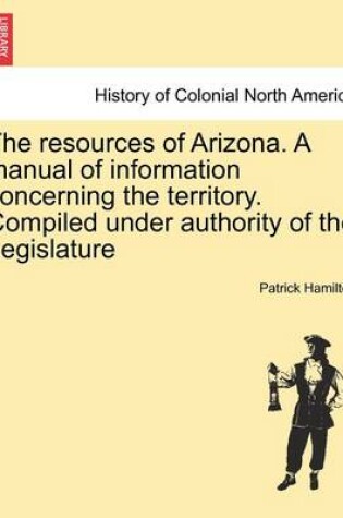 Cover of The Resources of Arizona. a Manual of Information Concerning the Territory. Compiled Under Authority of the Legislature