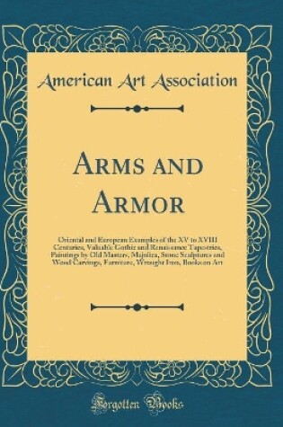 Cover of Arms and Armor: Oriental and European Examples of the XV to XVIII Centuries, Valuable Gothic and Renaissance Tapestries, Paintings by Old Masters, Majolica, Stone Sculptures and Wood Carvings, Furniture, Wrought Iron, Books on Art (Classic Reprint)