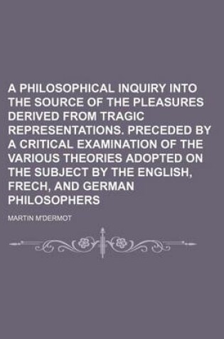 Cover of A Philosophical Inquiry Into the Source of the Pleasures Derived from Tragic Representations. Preceded by a Critical Examination of the Various Theories Adopted on the Subject by the English, Frech, and German Philosophers