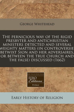 Cover of The Pernicious Way of the Rigid Presbyter and Antichristian Ministers Detected and Several Weighty Matters (in Controversie, Betwixt Sion and Her Adversaires, or Between the True Church and the False) Discussed (1662)