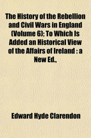 Cover of The History of the Rebellion and Civil Wars in England (Volume 6); To Which Is Added an Historical View of the Affairs of Ireland