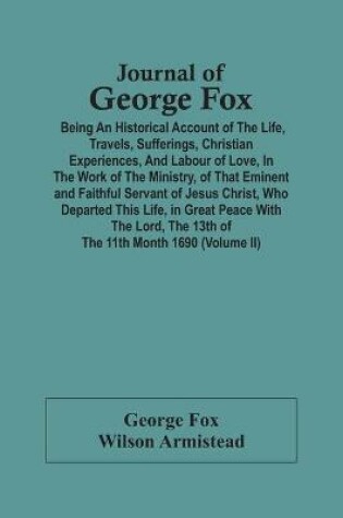 Cover of Journal Of George Fox; Being An Historical Account Of The Life, Travels, Sufferings, Christian Experiences, And Labour Of Love, In The Work Of The Ministry, Of That Eminent And Faithful Servant Of Jesus Christ, Who Departed This Life, In Great Peace With T