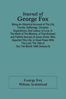 Book cover for Journal Of George Fox; Being An Historical Account Of The Life, Travels, Sufferings, Christian Experiences, And Labour Of Love, In The Work Of The Ministry, Of That Eminent And Faithful Servant Of Jesus Christ, Who Departed This Life, In Great Peace With T