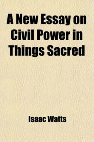 Cover of A New Essay on Civil Power in Things Sacred; Or an Enquiry After an Establish'd Religion Consistent with the Just Liberties of Mankind [&C. by I. Watts] or an Enquiry After an Establish'd Religion Consistent with the Just Liberties of Mankind [&C. by I. Watt