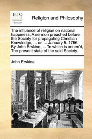 Cover of The influence of religion on national happiness. A sermon preached before the Society for propagating Christian Knowledge, ... on ... January 5. 1756. By John Erskine, ... To which is annex'd, The present state of the said Society.