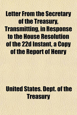 Book cover for Letter from the Secretary of the Treasury, Transmitting, in Response to the House Resolution of the 22d Instant, a Copy of the Report of Henry