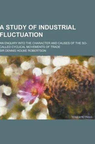 Cover of A Study of Industrial Fluctuation; An Enquiry Into the Character and Causes of the So-Called Cyclical Movements of Trade