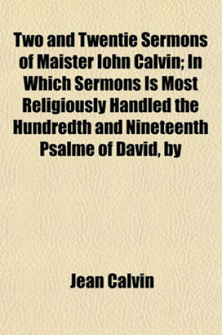 Cover of Two and Twentie Sermons of Maister Iohn Calvin; In Which Sermons Is Most Religiously Handled the Hundredth and Nineteenth Psalme of David, by