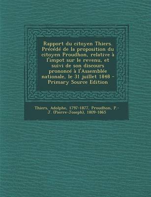 Book cover for Rapport Du Citoyen Thiers. Precede de La Proposition Du Citoyen Proudhon, Relative A L'Impot Sur Le Revenu, Et Suivi de Son Discours Prononce A L'Assemblee Nationale, Le 31 Juillet 1848