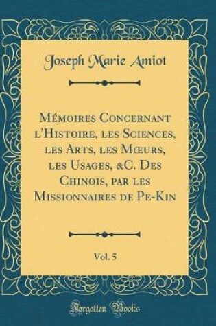 Cover of Memoires Concernant l'Histoire, Les Sciences, Les Arts, Les Moeurs, Les Usages, &c. Des Chinois, Par Les Missionnaires de Pe-Kin, Vol. 5 (Classic Reprint)